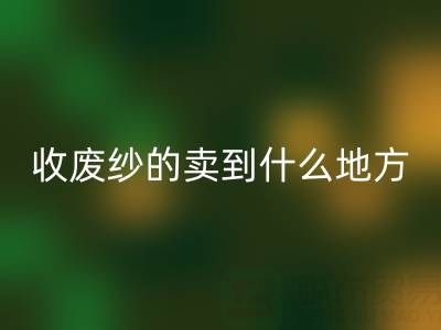 收废纱的卖到什么地方去了？揭秘废纱必一网页版产业链