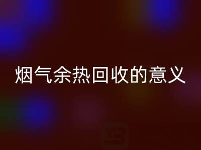 锅炉烟气余热必一网页版的意义在哪里——废旧锅炉必一网页版公司的价值探寻