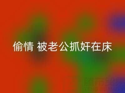 北京必一网页版布料公司女老板偷情 被老公抓奸在床